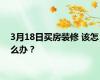 3月18日买房装修 该怎么办？