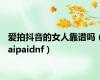 爱拍抖音的女人靠谱吗（aipaidnf）