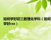 如何学好初三数理化学科（如何学好css）