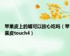 苹果皮上的蜡可以放心吃吗（苹果皮touch4）