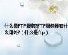 什么是FTP服务?FTP服务器有什么用处?（什么是ftp）