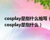 cosplay是指什么缩写（cosplay是指什么）