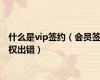 什么是vip签约（会员签权出错）