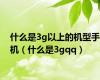 什么是3g以上的机型手机（什么是3gqq）