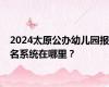 2024太原公办幼儿园报名系统在哪里？