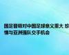 国足晋级对中国足球意义重大 珍惜与亚洲强队交手机会