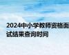 2024中小学教师资格面试结果查询时间