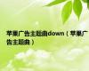 苹果广告主题曲down（苹果广告主题曲）