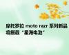 摩托罗拉 moto razr 系列新品将搭载“星海电池”