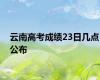 云南高考成绩23日几点公布