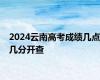 2024云南高考成绩几点几分开查