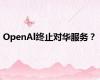 OpenAl终止对华服务？