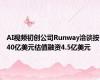 AI视频初创公司Runway洽谈按40亿美元估值融资4.5亿美元