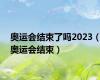 奥运会结束了吗2023（奥运会结束）