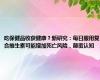 吃保健品收获健康？新研究：每日服用复合维生素可能增加死亡风险，颠覆认知