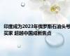 印度成为2023年俄罗斯石油头号买家 超越中国成新焦点