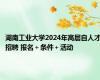 湖南工业大学2024年高层自人才招聘 报名＋条件＋活动