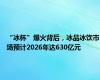 “冰杯”爆火背后，冰品冰饮市场预计2026年达630亿元