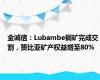 金诚信：Lubambe铜矿完成交割，赞比亚矿产权益增至80%