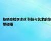 陈晓变脸李冰冰 科技与艺术的惊艳碰撞