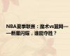 NBA夏季联赛：魔术vs篮网——新星闪耀，谁能夺胜？