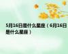 5月16日是什么星座（6月16日是什么星座）