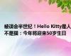 被误会半世纪！Hello Kitty是人不是猫：今年将迎来50岁生日