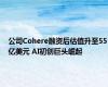 公司Cohere融资后估值升至55亿美元 AI初创巨头崛起