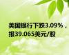 美国银行下跌3.09%，报39.065美元/股