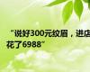 “说好300元纹眉，进店花了6988”