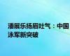 潘展乐扬眉吐气：中国泳军新突破