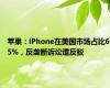 苹果：iPhone在美国市场占比65%，反垄断诉讼遭反驳