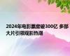 2024年电影票房破300亿 多部大片引领观影热潮