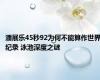 潘展乐45秒92为何不能算作世界纪录 泳池深度之谜