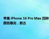 苹果 iPhone 16 Pro Max 四种颜色曝光，新古