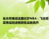 崔永熙重返美国追梦NBA：飞往男篮集结地请假获批当晚离开