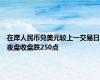 在岸人民币兑美元较上一交易日夜盘收盘跌250点