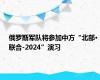 俄罗斯军队将参加中方“北部·联合-2024”演习