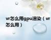 vr怎么用gpu渲染（vr怎么用）