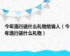 今年流行送什么礼物给情人（今年流行送什么礼物）