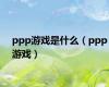 ppp游戏是什么（ppp游戏）