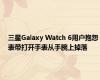 三星Galaxy Watch 6用户抱怨表带打开手表从手腕上掉落